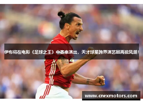 伊布将在电影《足球之王》中客串演出，天才球星跨界演艺圈再掀风潮！